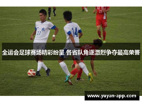 全运会足球赛场精彩纷呈 各省队角逐激烈争夺最高荣誉